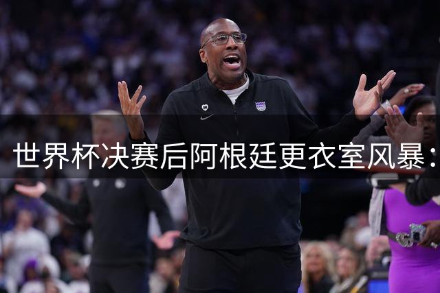 世界杯决赛后阿根廷更衣室风暴：队长梅西沉默离场 奥塔门迪炮轰裁判偏袒