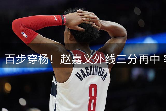百步穿杨！赵嘉义外线三分再中 率队领先10分锁定胜局